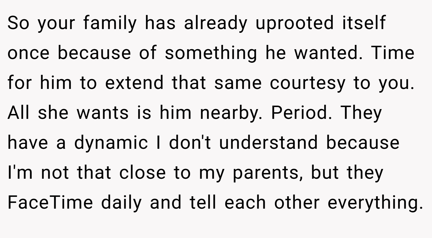 So your family has already uprooted itself once because of something he wanted. Time for him to extend that same courtesy to you. All she wants is him nearby. Period. They have a dynamic I don't understand because I'm not that close to my parents, but they FaceTime daily and tell each other everything.