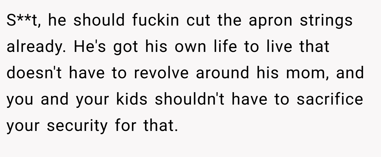 S**t, he should fuckin cut the apron strings already. He's got his own life to live that doesn't have to revolve around his mom, and you and your kids shouldn't have to sacrifice your security for that.