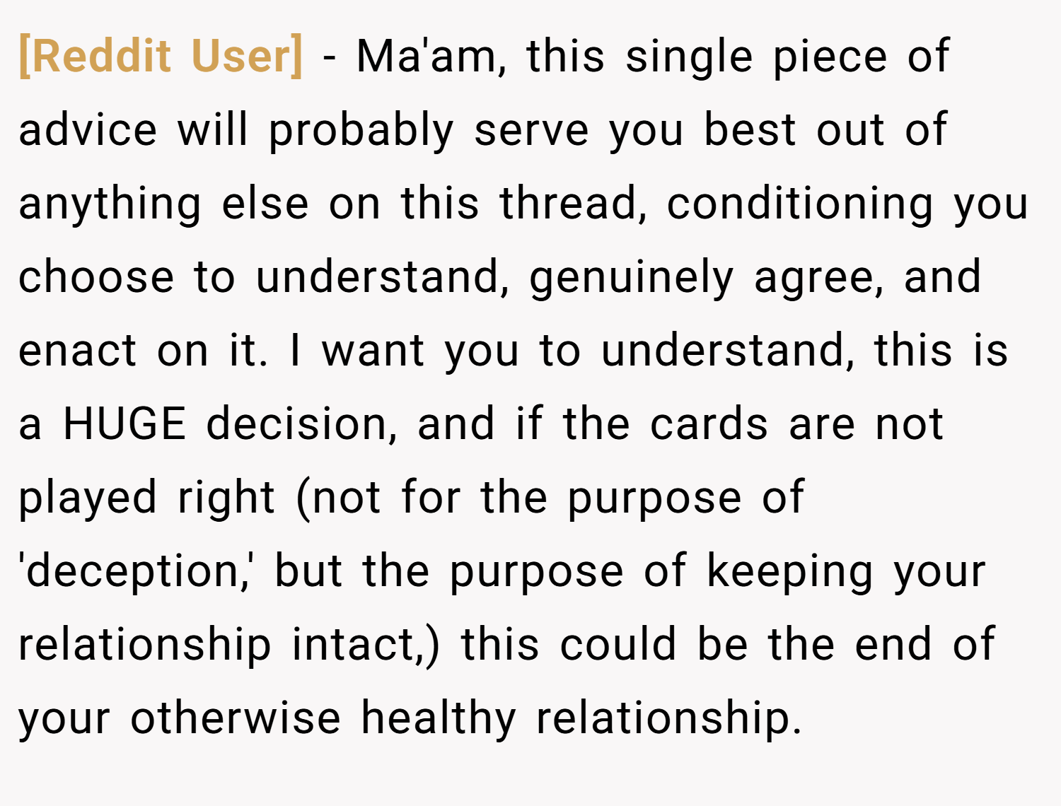 [Reddit User] − Ma'am, this single piece of advice will probably serve you best out of anything else on this thread, conditioning you choose to understand, genuinely agree, and enact on it. I want you to understand, this is a HUGE decision, and if the cards are not played right (not for the purpose of 'deception,' but the purpose of keeping your relationship intact,) this could be the end of your otherwise healthy relationship.