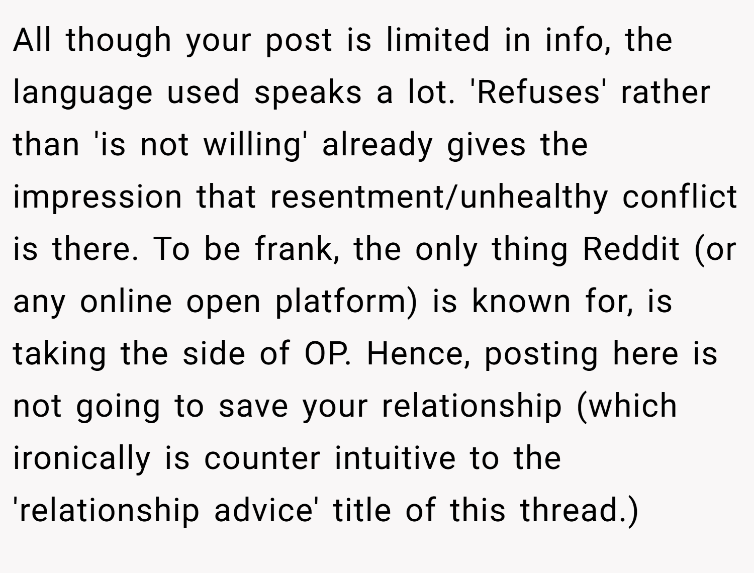 All though your post is limited in info, the language used speaks a lot. 'Refuses' rather than 'is not willing' already gives the impression that resentment/unhealthy conflict is there. To be frank, the only thing Reddit (or any online open platform) is known for, is taking the side of OP. Hence, posting here is not going to save your relationship (which ironically is counter intuitive to the 'relationship advice' title of this thread.)