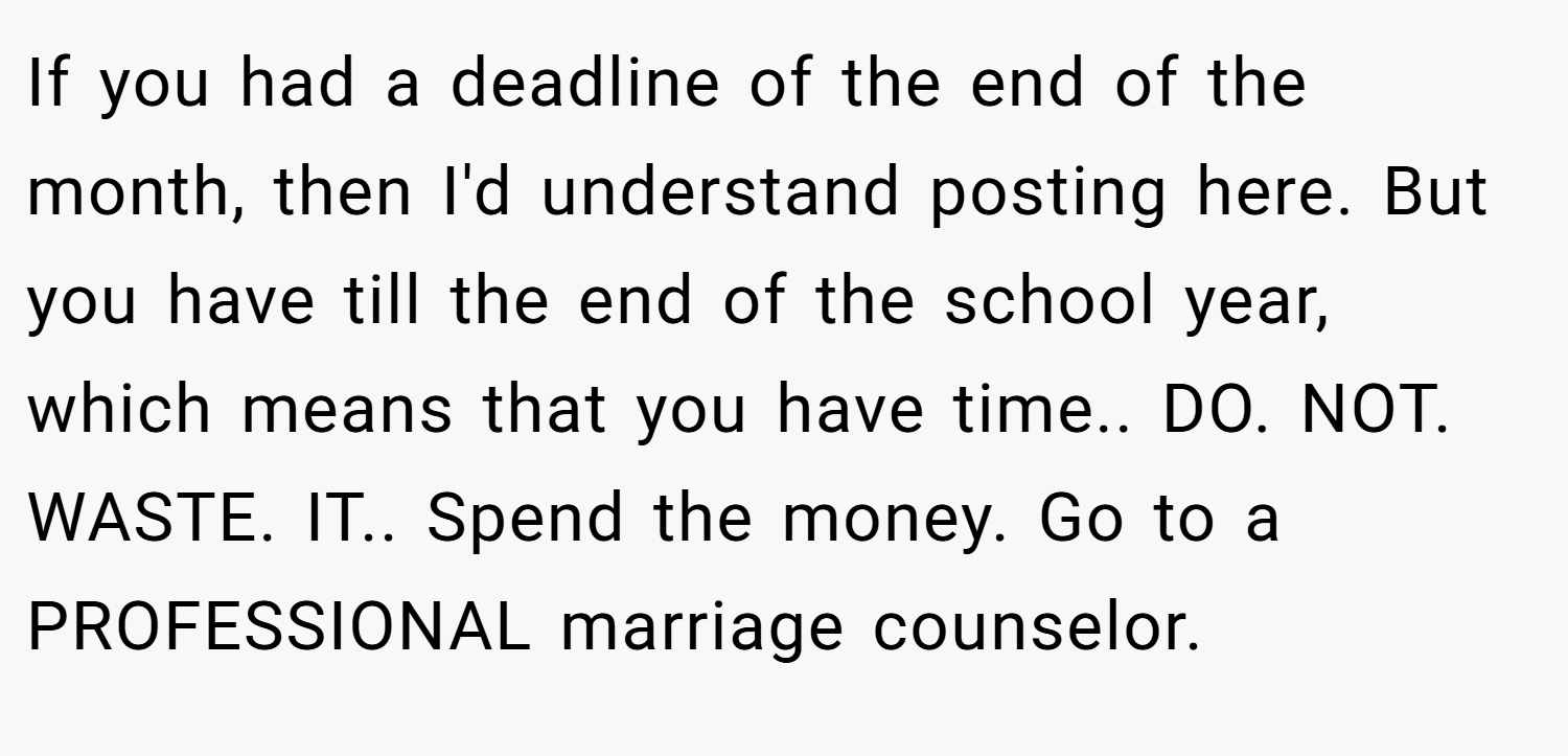 If you had a deadline of the end of the month, then I'd understand posting here. But you have till the end of the school year, which means that you have time.. DO. NOT. WASTE. IT.. Spend the money. Go to a PROFESSIONAL marriage counselor.
