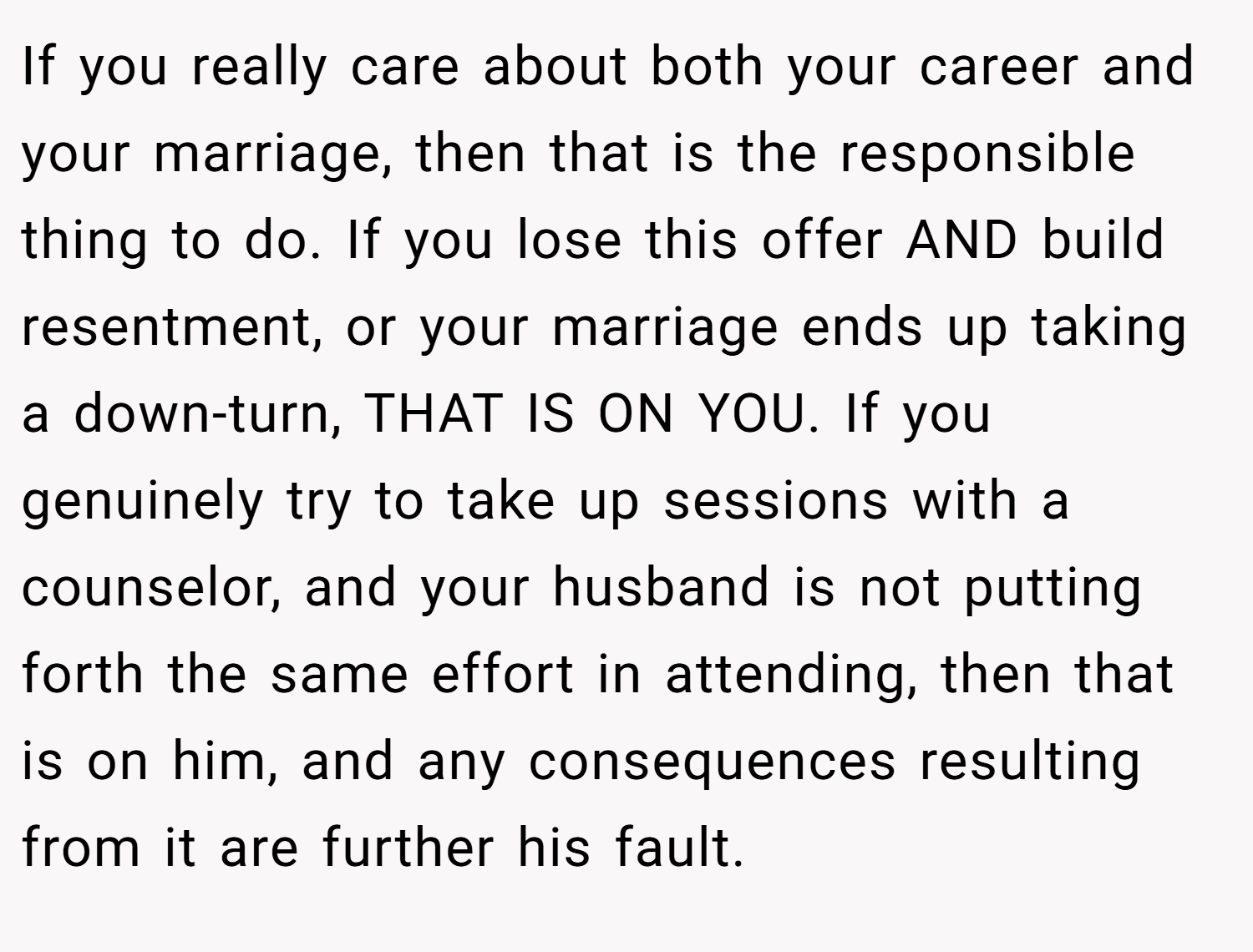 If you really care about both your career and your marriage, then that is the responsible thing to do. If you lose this offer AND build resentment, or your marriage ends up taking a down-turn, THAT IS ON YOU. If you genuinely try to take up sessions with a counselor, and your husband is not putting forth the same effort in attending, then that is on him, and any consequences resulting from it are further his fault.