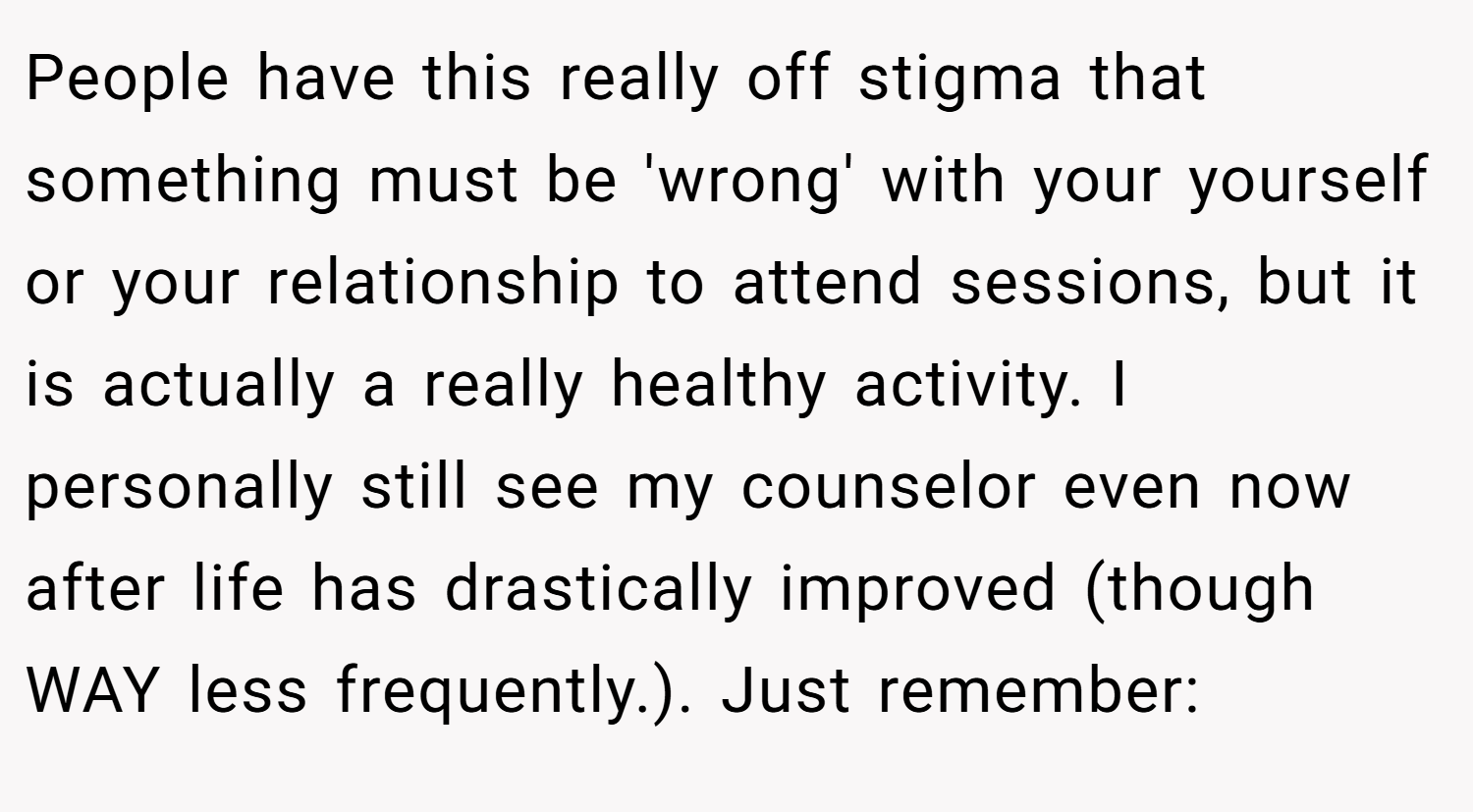 People have this really off stigma that something must be 'wrong' with your yourself or your relationship to attend sessions, but it is actually a really healthy activity. I personally still see my counselor even now after life has drastically improved (though WAY less frequently.). Just remember: