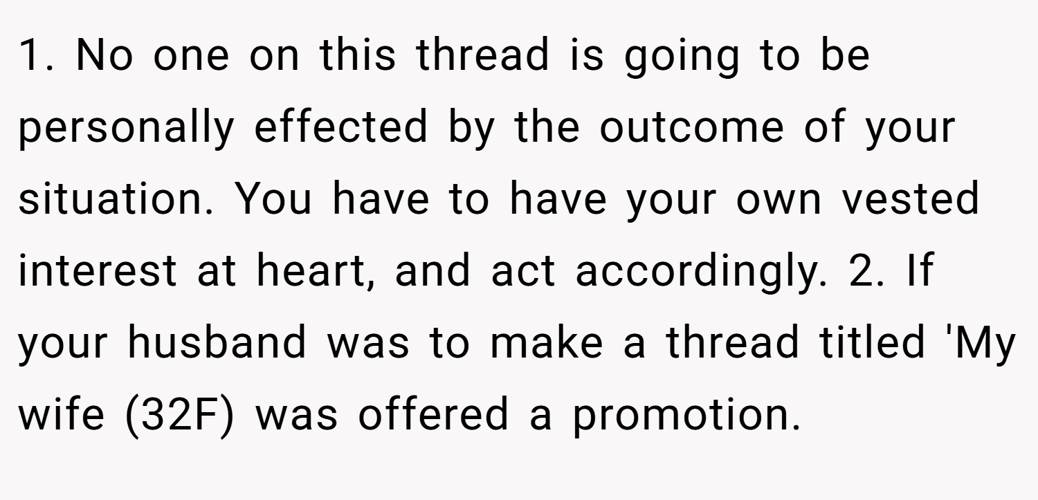 1. No one on this thread is going to be personally effected by the outcome of your situation. You have to have your own vested interest at heart, and act accordingly. 2. If your husband was to make a thread titled 'My wife (32F) was offered a promotion.