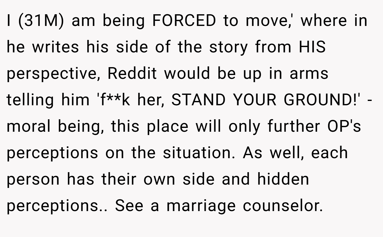 I (31M) am being FORCED to move,' where in he writes his side of the story from HIS perspective, Reddit would be up in arms telling him 'f**k her, STAND YOUR GROUND!' - moral being, this place will only further OP's perceptions on the situation. As well, each person has their own side and hidden perceptions.. See a marriage counselor.