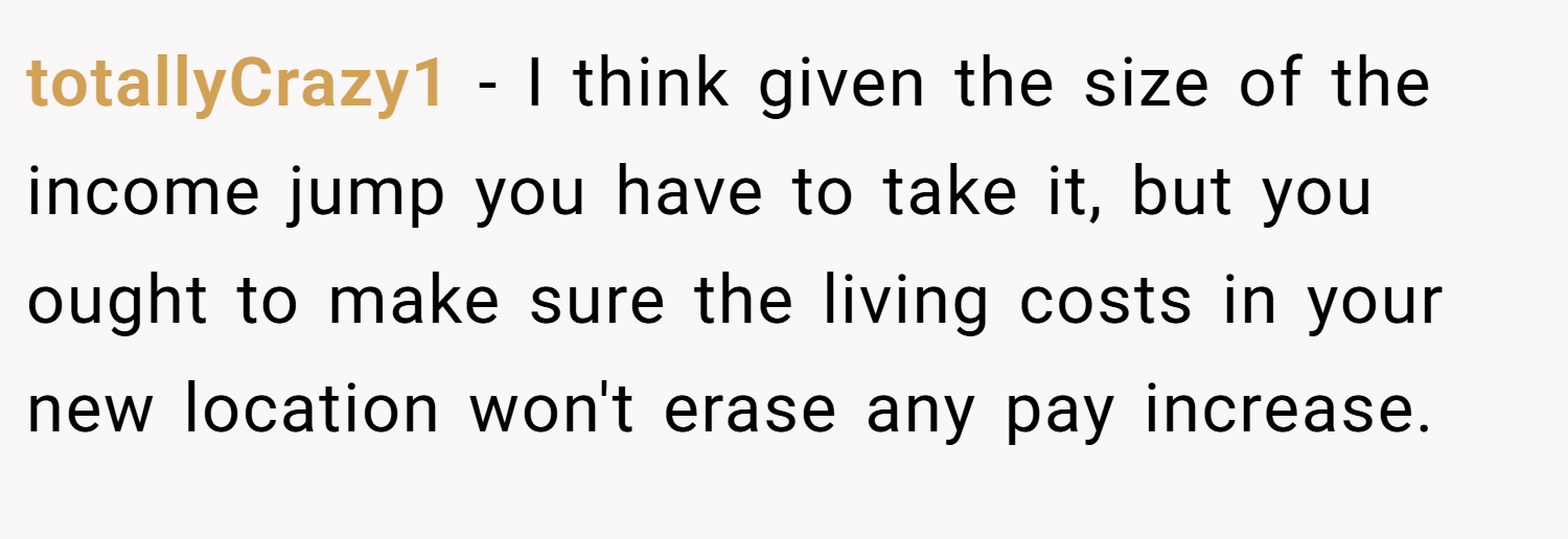 totallyCrazy1 − I think given the size of the income jump you have to take it, but you ought to make sure the living costs in your new location won't erase any pay increase.