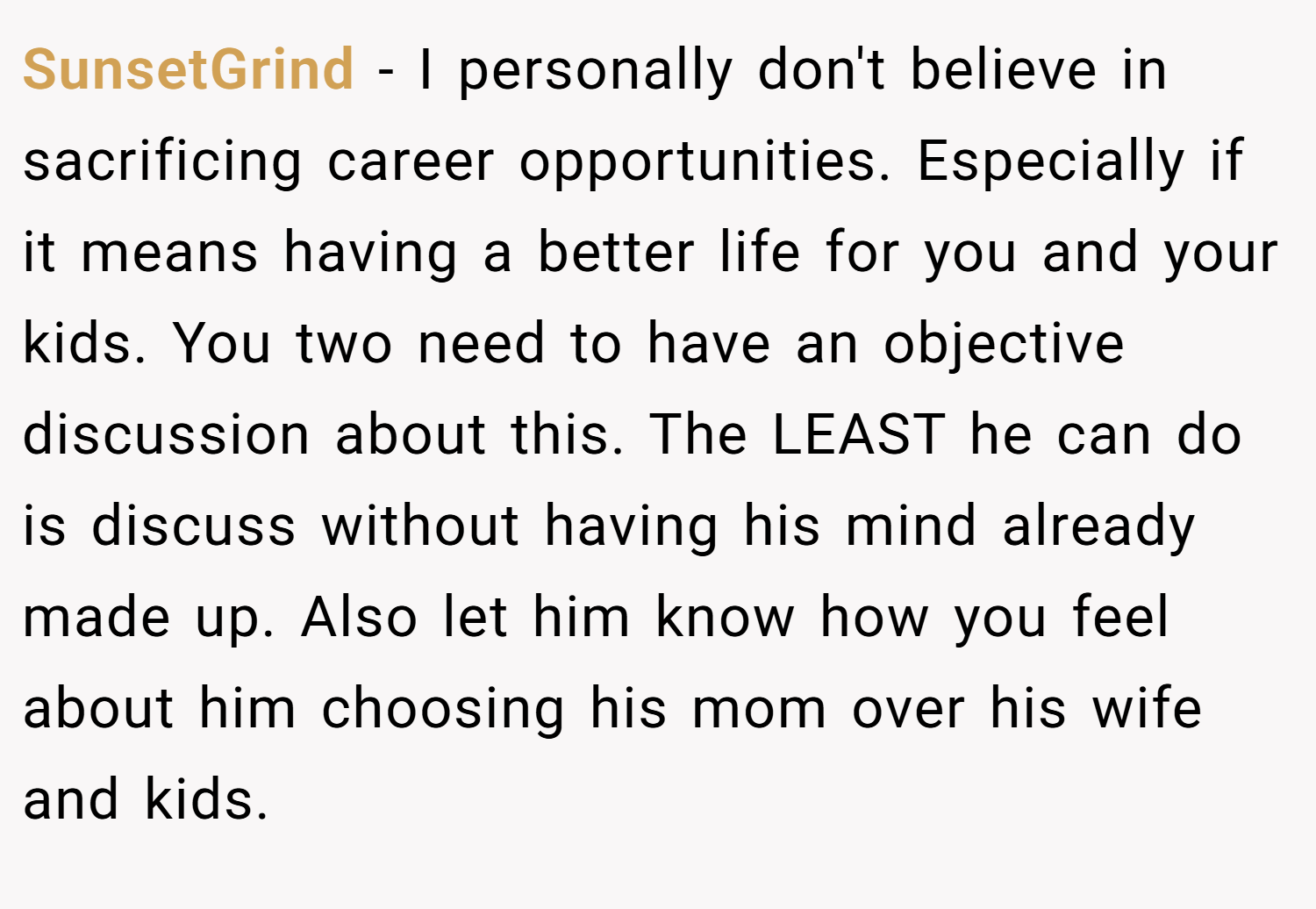 SunsetGrind − I personally don't believe in sacrificing career opportunities. Especially if it means having a better life for you and your kids. You two need to have an objective discussion about this. The LEAST he can do is discuss without having his mind already made up. Also let him know how you feel about him choosing his mom over his wife and kids.