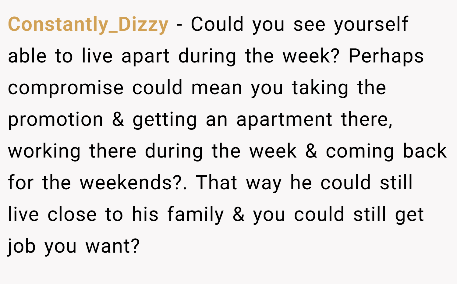 Constantly_Dizzy − Could you see yourself able to live apart during the week? Perhaps compromise could mean you taking the promotion & getting an apartment there, working there during the week & coming back for the weekends?. That way he could still live close to his family & you could still get job you want?