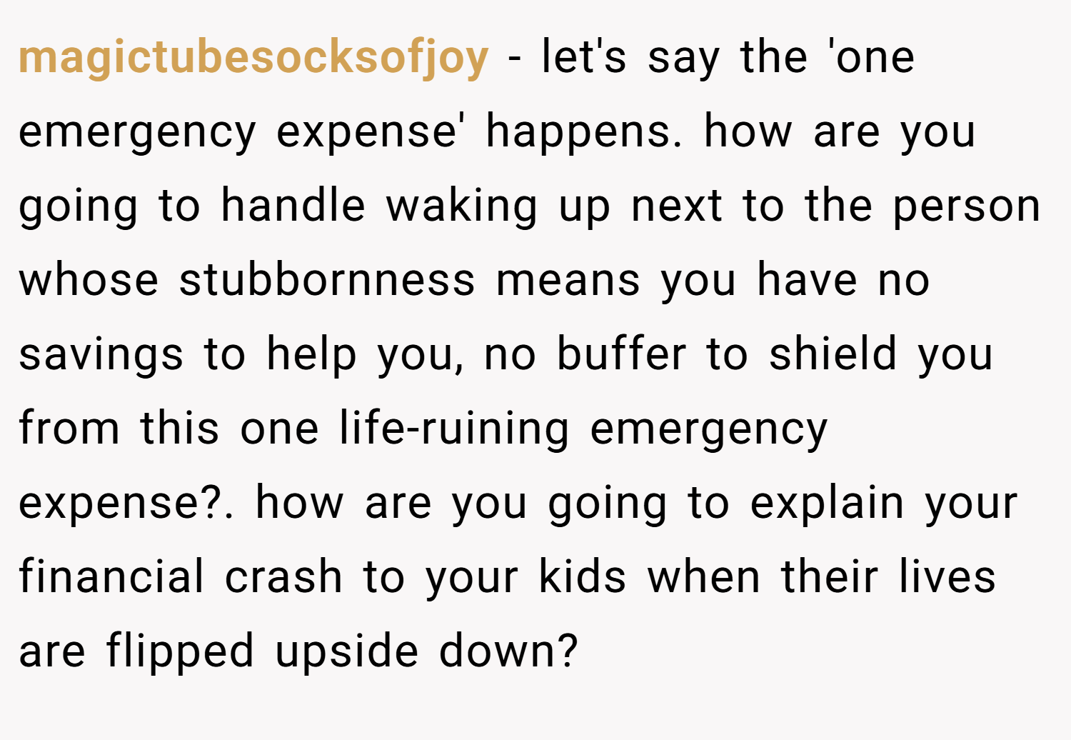 magictubesocksofjoy − let's say the 'one emergency expense' happens. how are you going to handle waking up next to the person whose stubbornness means you have no savings to help you, no buffer to shield you from this one life-ruining emergency expense?. how are you going to explain your financial crash to your kids when their lives are flipped upside down?