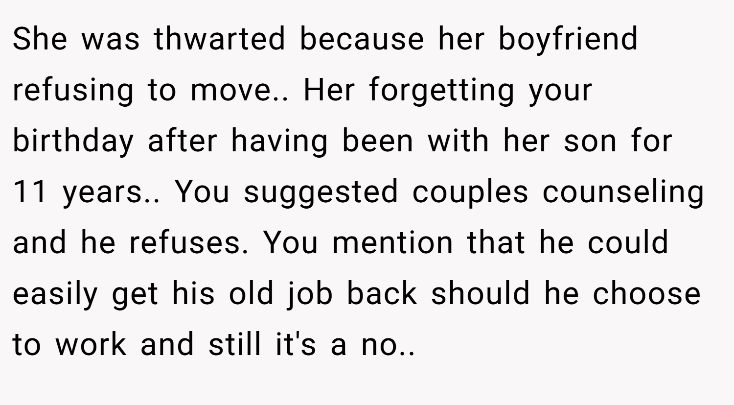She was thwarted because her boyfriend refusing to move.. Her forgetting your birthday after having been with her son for 11 years.. You suggested couples counseling and he refuses. You mention that he could easily get his old job back should he choose to work and still it's a no..
