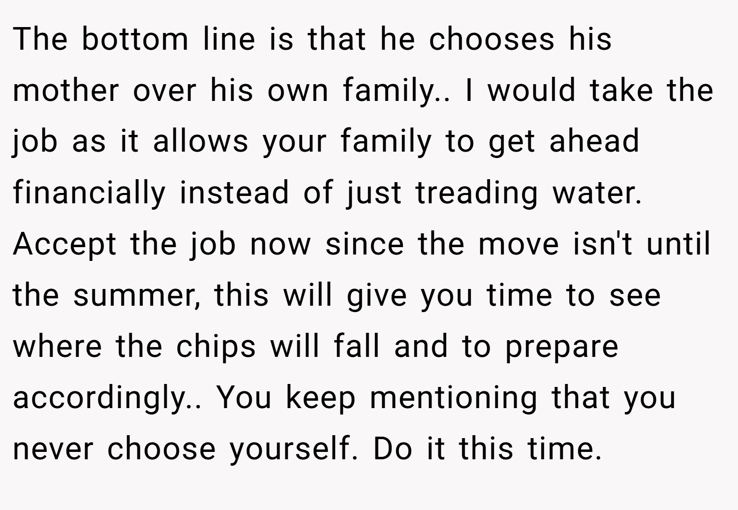 The bottom line is that he chooses his mother over his own family.. I would take the job as it allows your family to get ahead financially instead of just treading water. Accept the job now since the move isn't until the summer, this will give you time to see where the chips will fall and to prepare accordingly.. You keep mentioning that you never choose yourself. Do it this time.
