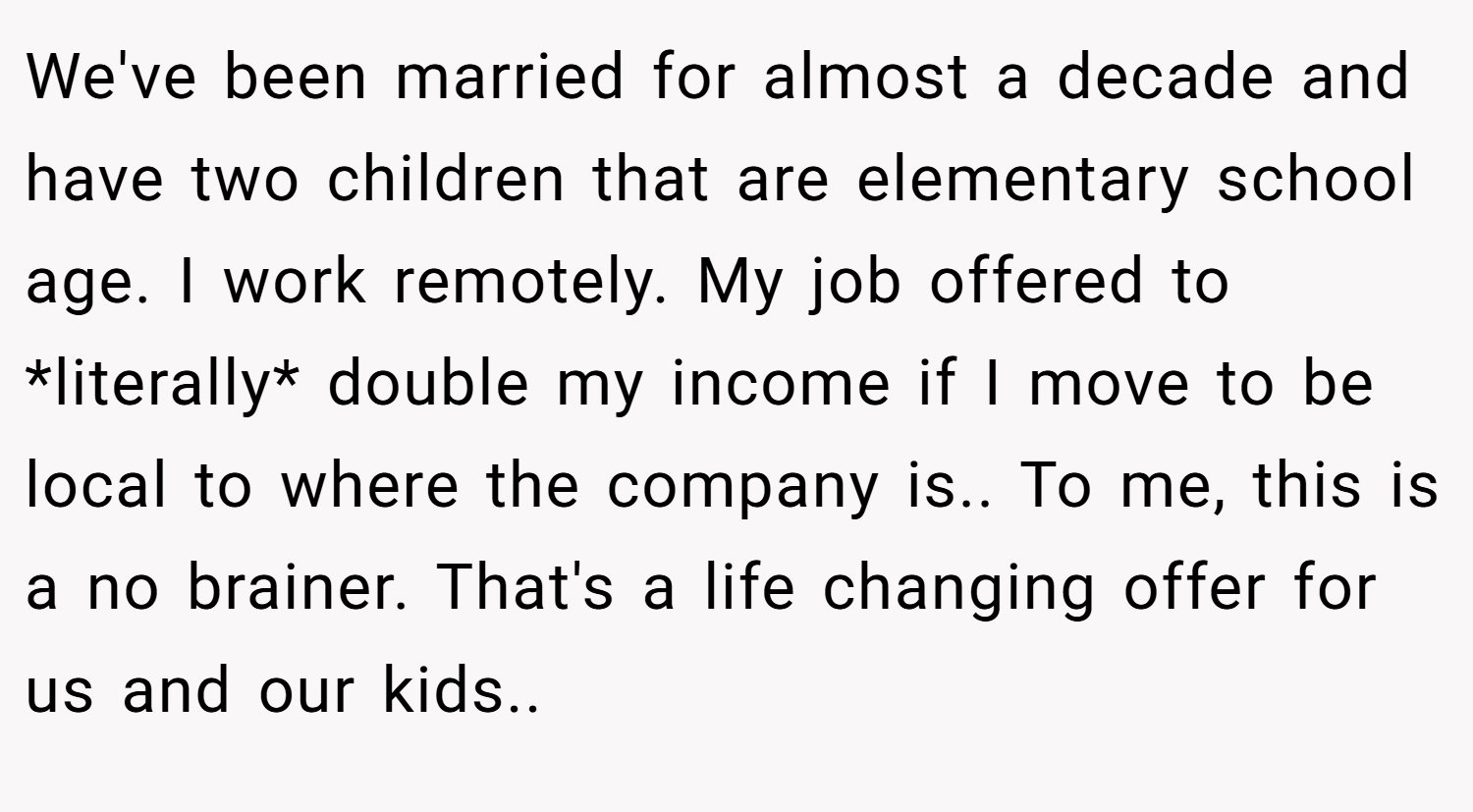 We've been married for almost a decade and have two children that are elementary school age. I work remotely. My job offered to *literally* double my income if I move to be local to where the company is.. To me, this is a no brainer. That's a life changing offer for us and our kids..