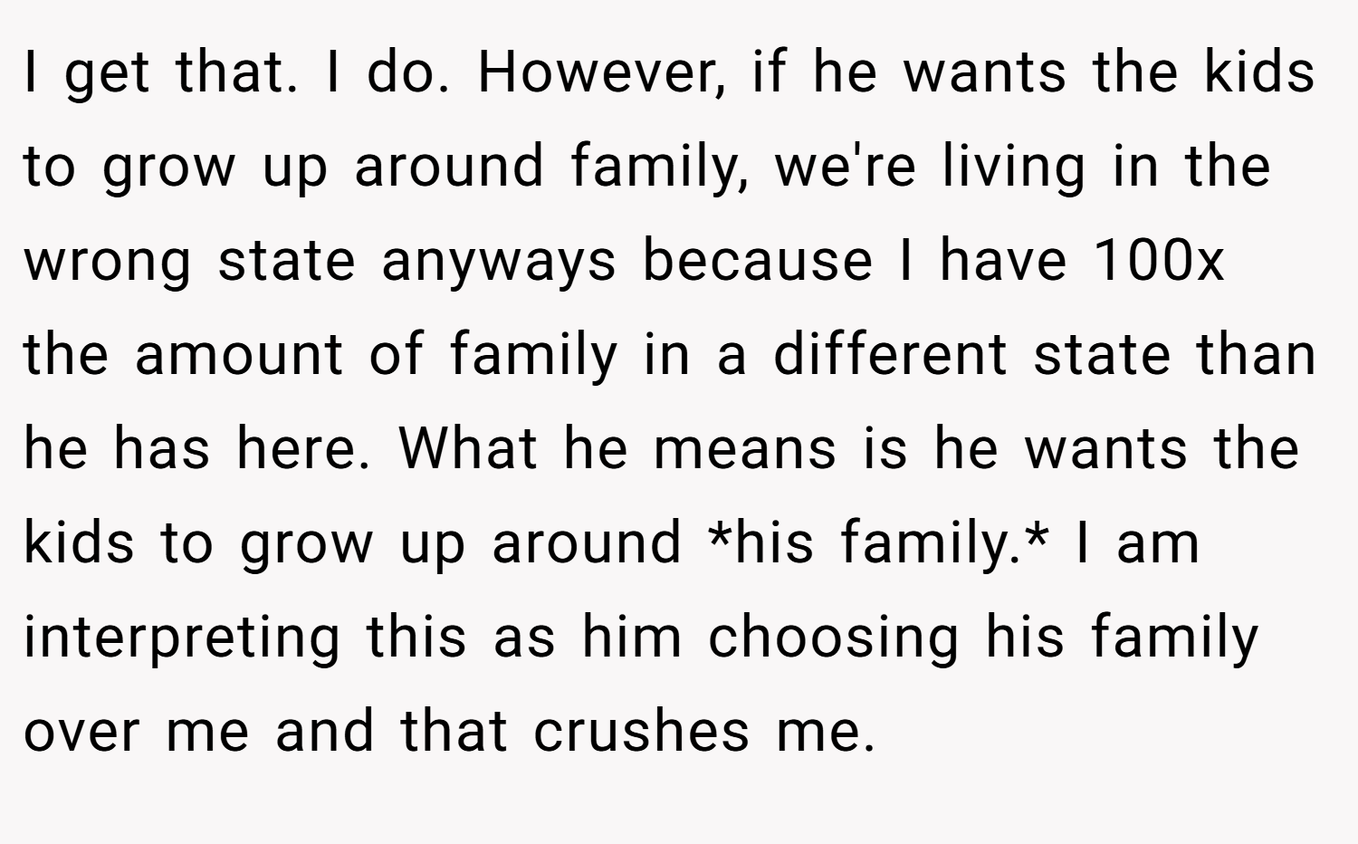 I get that. I do. However, if he wants the kids to grow up around family, we're living in the wrong state anyways because I have 100x the amount of family in a different state than he has here. What he means is he wants the kids to grow up around *his family.* I am interpreting this as him choosing his family over me and that crushes me.