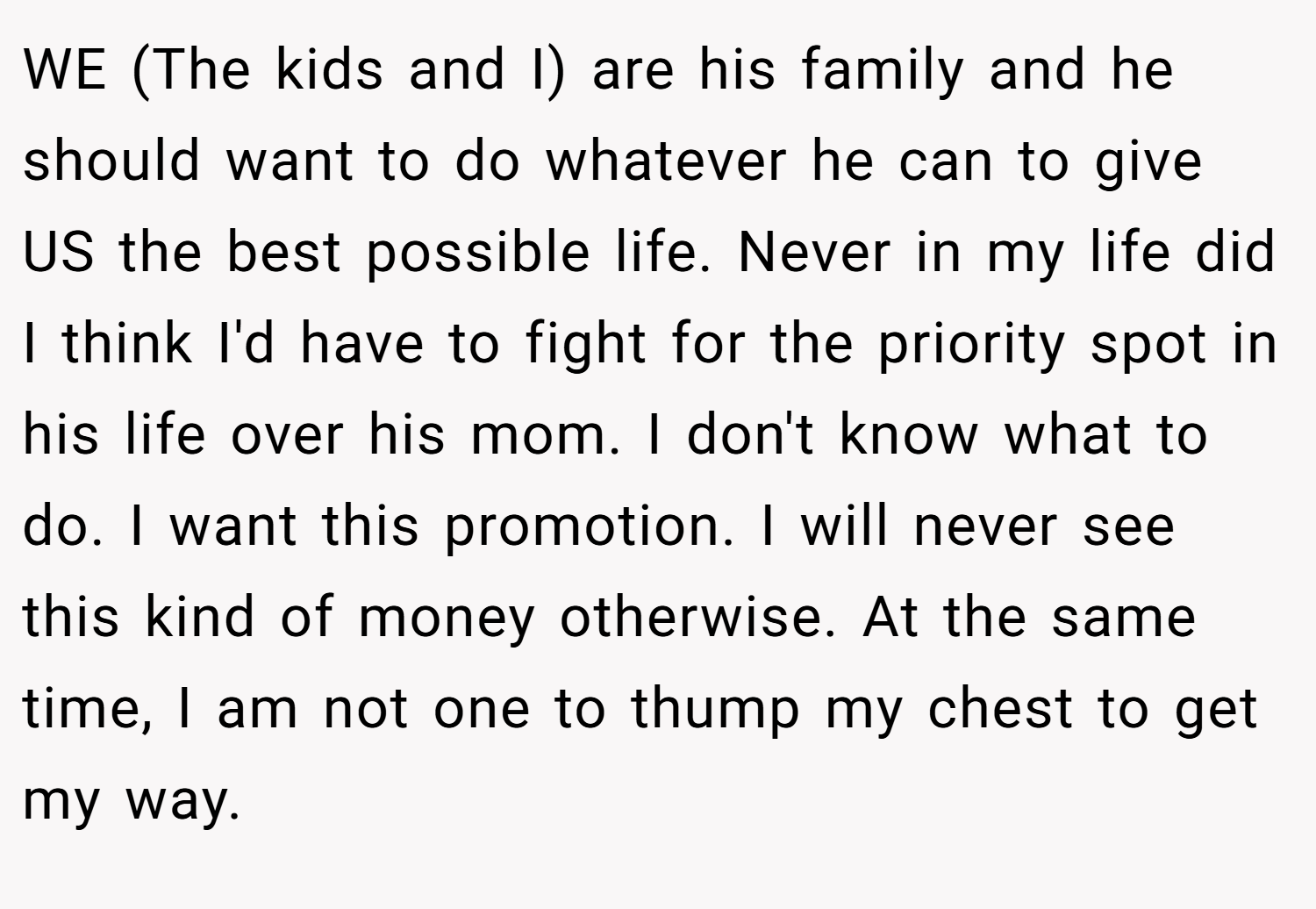 WE (The kids and I) are his family and he should want to do whatever he can to give US the best possible life. Never in my life did I think I'd have to fight for the priority spot in his life over his mom. I don't know what to do. I want this promotion. I will never see this kind of money otherwise. At the same time, I am not one to thump my chest to get my way.