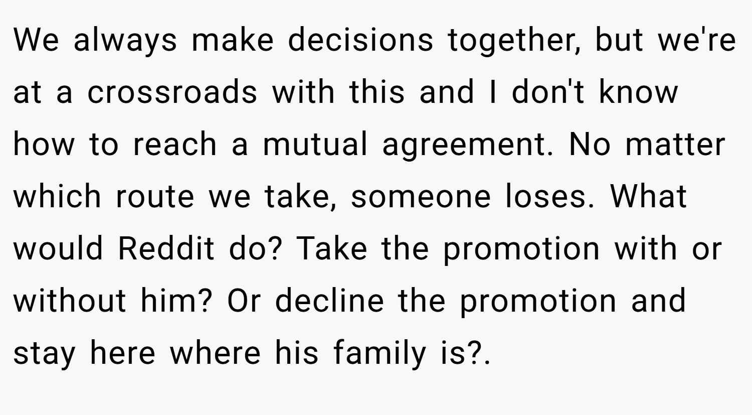 We always make decisions together, but we're at a crossroads with this and I don't know how to reach a mutual agreement. No matter which route we take, someone loses. What would Reddit do? Take the promotion with or without him? Or decline the promotion and stay here where his family is?. 