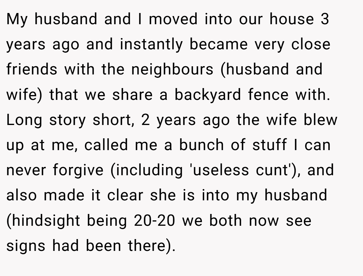 My husband and I moved into our house 3 years ago and instantly became very close friends with the neighbours (husband and wife) that we share a backyard fence with. Long story short, 2 years ago the wife blew up at me, called me a bunch of stuff I can never forgive (including 'useless cunt'), and also made it clear she is into my husband (hindsight being 20-20 we both now see signs had been there).
