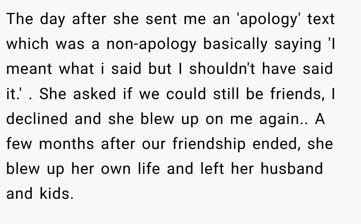 The day after she sent me an 'apology' text which was a non-apology basically saying 'I meant what i said but I shouldn't have said it.' . She asked if we could still be friends, I declined and she blew up on me again.. A few months after our friendship ended, she blew up her own life and left her husband and kids.