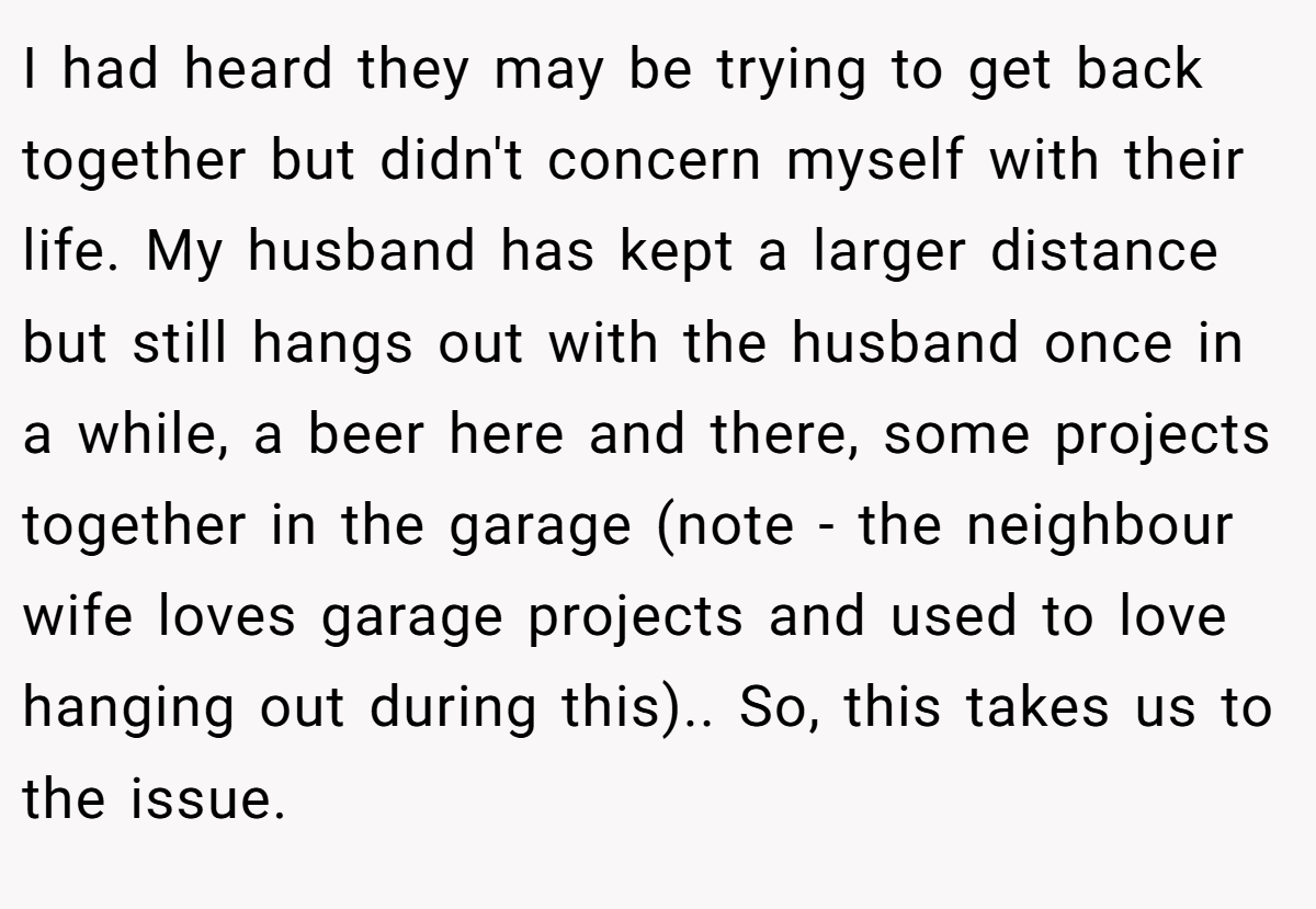 I had heard they may be trying to get back together but didn't concern myself with their life. My husband has kept a larger distance but still hangs out with the husband once in a while, a beer here and there, some projects together in the garage (note - the neighbour wife loves garage projects and used to love hanging out during this).. So, this takes us to the issue.