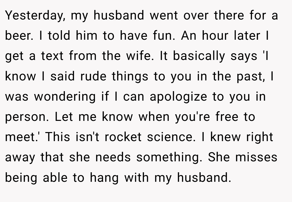 Yesterday, my husband went over there for a beer. I told him to have fun. An hour later I get a text from the wife. It basically says 'I know I said rude things to you in the past, I was wondering if I can apologize to you in person. Let me know when you're free to meet.' This isn't rocket science. I knew right away that she needs something. She misses being able to hang with my husband.