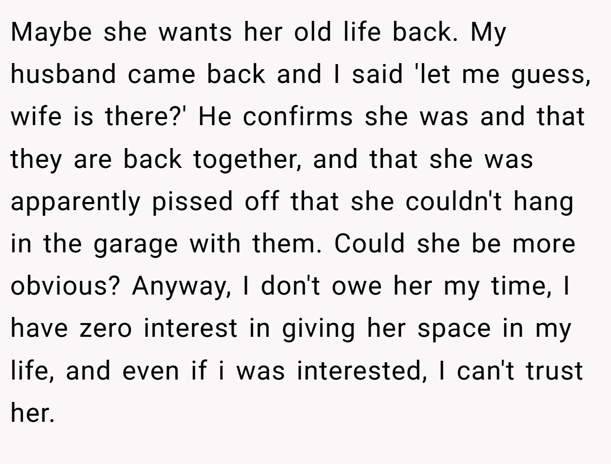 Maybe she wants her old life back. My husband came back and I said 'let me guess, wife is there?' He confirms she was and that they are back together, and that she was apparently pissed off that she couldn't hang in the garage with them. Could she be more obvious? Anyway, I don't owe her my time, I have zero interest in giving her space in my life, and even if i was interested, I can't trust her.