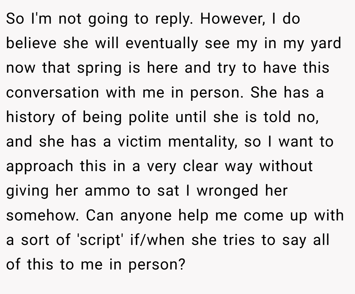 So I'm not going to reply. However, I do believe she will eventually see my in my yard now that spring is here and try to have this conversation with me in person. She has a history of being polite until she is told no, and she has a victim mentality, so I want to approach this in a very clear way without giving her ammo to sat I wronged her somehow. Can anyone help me come up with a sort of 'script' if/when she tries to say all of this to me in person?