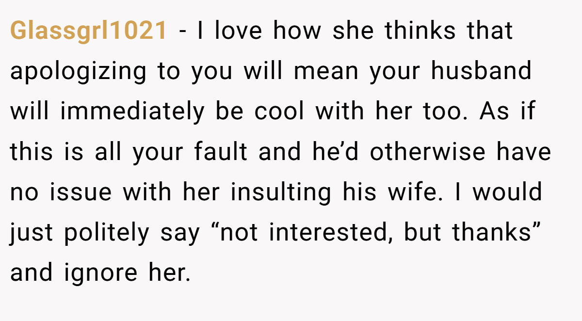 Glassgrl1021 − I love how she thinks that apologizing to you will mean your husband will immediately be cool with her too. As if this is all your fault and he’d otherwise have no issue with her insulting his wife. I would just politely say “not interested, but thanks” and ignore her.