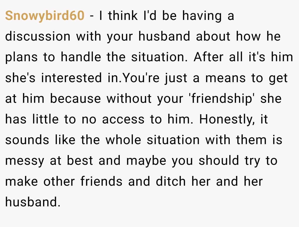 Snowybird60 − I think I'd be having a discussion with your husband about how he plans to handle the situation. After all it's him she's interested in.You're just a means to get at him because without your 'friendship' she has little to no access to him. Honestly, it sounds like the whole situation with them is messy at best and maybe you should try to make other friends and ditch her and her husband.