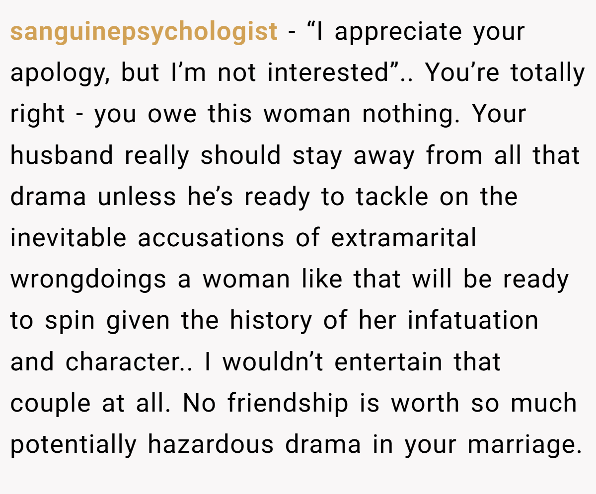 sanguinepsychologist − “I appreciate your apology, but I’m not interested”.. You’re totally right - you owe this woman nothing. Your husband really should stay away from all that drama unless he’s ready to tackle on the inevitable accusations of extramarital wrongdoings a woman like that will be ready to spin given the history of her infatuation and character.. I wouldn’t entertain that couple at all. No friendship is worth so much potentially hazardous drama in your marriage.