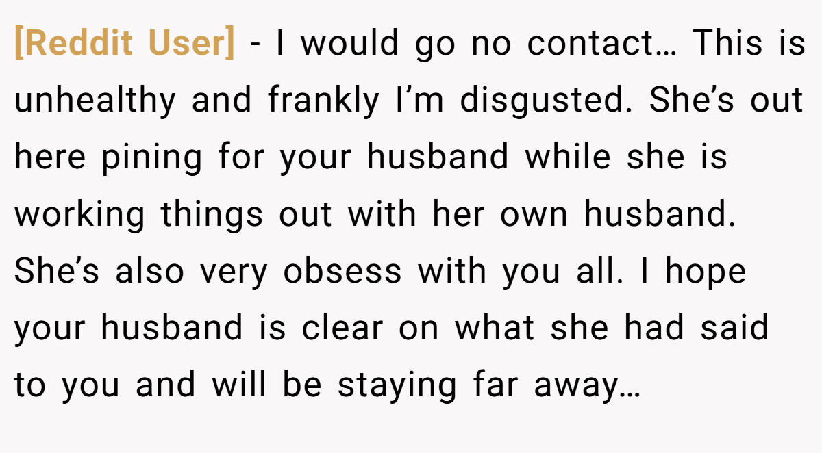 [Reddit User] − I would go no contact… This is unhealthy and frankly I’m disgusted. She’s out here pining for your husband while she is working things out with her own husband. She’s also very obsess with you all. I hope your husband is clear on what she had said to you and will be staying far away…