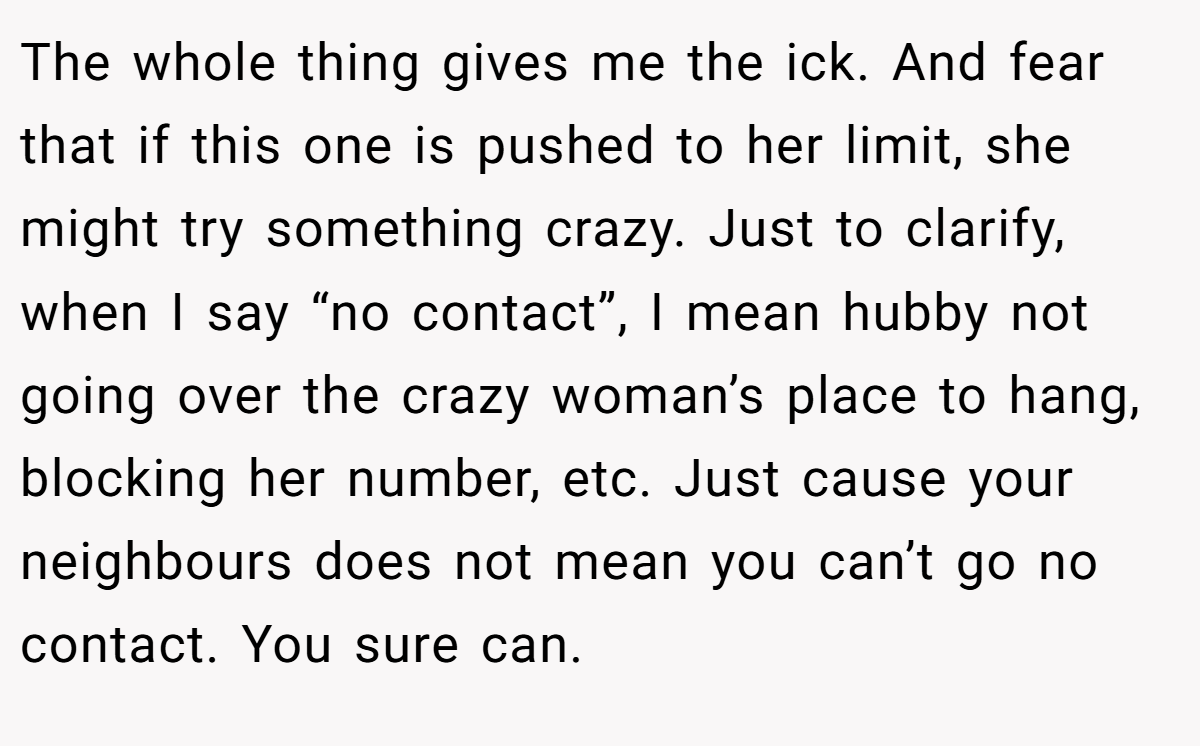 The whole thing gives me the ick. And fear that if this one is pushed to her limit, she might try something crazy. Just to clarify, when I say “no contact”, I mean hubby not going over the crazy woman’s place to hang, blocking her number, etc. Just cause your neighbours does not mean you can’t go no contact. You sure can.