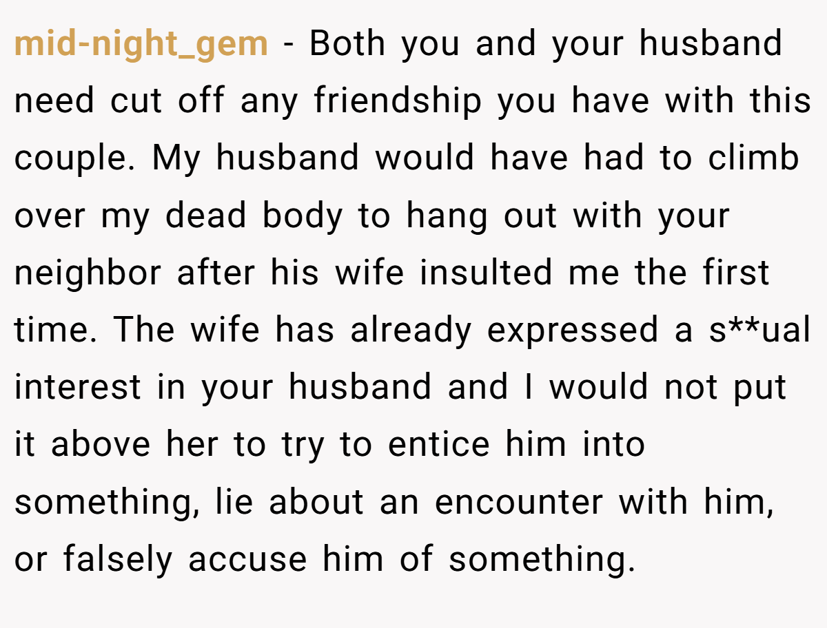 mid-night_gem − Both you and your husband need cut off any friendship you have with this couple. My husband would have had to climb over my dead body to hang out with your neighbor after his wife insulted me the first time. The wife has already expressed a s**ual interest in your husband and I would not put it above her to try to entice him into something, lie about an encounter with him, or falsely accuse him of something.