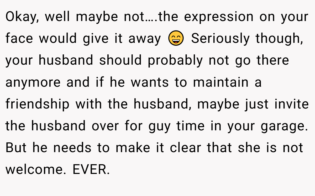 Okay, well maybe not….the expression on your face would give it away 😄 Seriously though, your husband should probably not go there anymore and if he wants to maintain a friendship with the husband, maybe just invite the husband over for guy time in your garage. But he needs to make it clear that she is not welcome. EVER.
