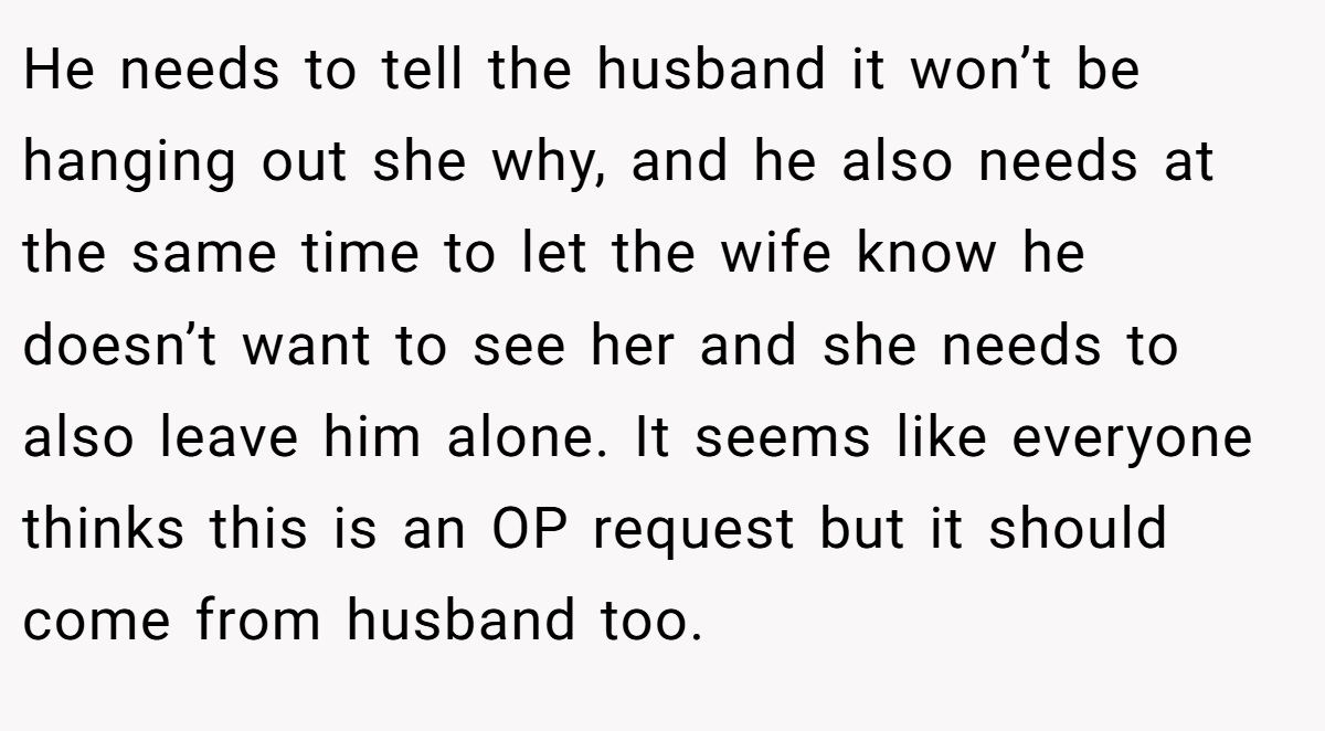 He needs to tell the husband it won’t be hanging out she why, and he also needs at the same time to let the wife know he doesn’t want to see her and she needs to also leave him alone. It seems like everyone thinks this is an OP request but it should come from husband too.