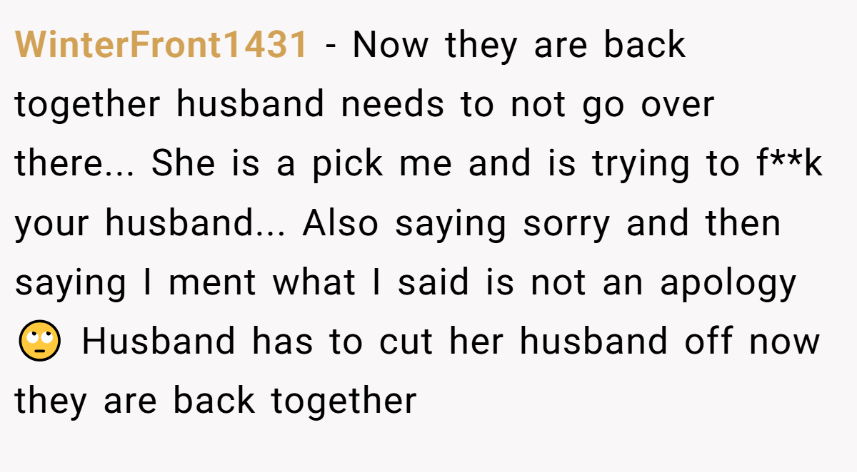 WinterFront1431 − Now they are back together husband needs to not go over there... She is a pick me and is trying to f**k your husband... Also saying sorry and then saying I ment what I said is not an apology 🙄 Husband has to cut her husband off now they are back together
