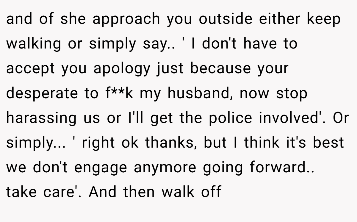 and of she approach you outside either keep walking or simply say.. ' I don't have to accept you apology just because your desperate to f**k my husband, now stop harassing us or I'll get the police involved'. Or simply... ' right ok thanks, but I think it's best we don't engage anymore going forward.. take care'. And then walk off