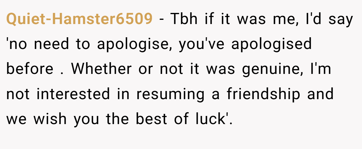 Quiet-Hamster6509 − Tbh if it was me, I'd say 'no need to apologise, you've apologised before . Whether or not it was genuine, I'm not interested in resuming a friendship and we wish you the best of luck'.