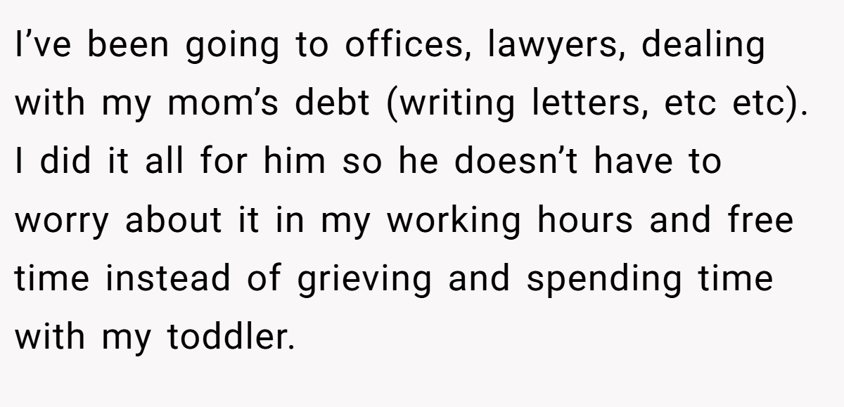 I’ve been going to offices, lawyers, dealing with my mom’s debt (writing letters, etc etc). I did it all for him so he doesn’t have to worry about it in my working hours and free time instead of grieving and spending time with my toddler.