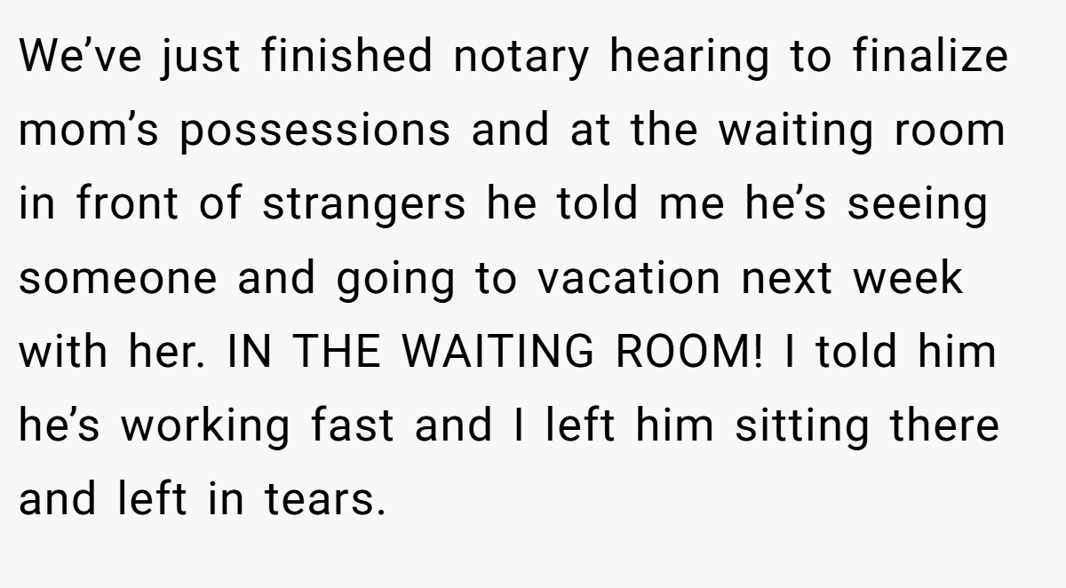 We’ve just finished notary hearing to finalize mom’s possessions and at the waiting room in front of strangers he told me he’s seeing someone and going to vacation next week with her. IN THE WAITING ROOM! I told him he’s working fast and I left him sitting there and left in tears.
