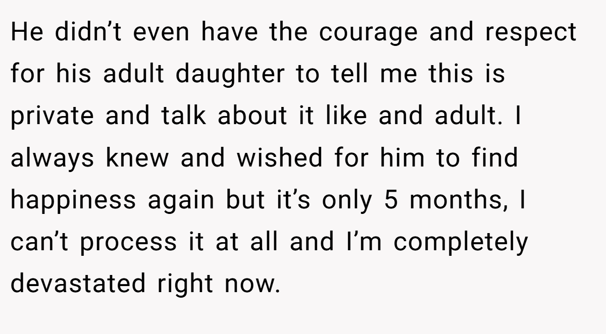 He didn’t even have the courage and respect for his adult daughter to tell me this is private and talk about it like and adult. I always knew and wished for him to find happiness again but it’s only 5 months, I can’t process it at all and I’m completely devastated right now.