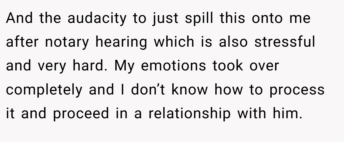 And the audacity to just spill this onto me after notary hearing which is also stressful and very hard. My emotions took over completely and I don’t know how to process it and proceed in a relationship with him.