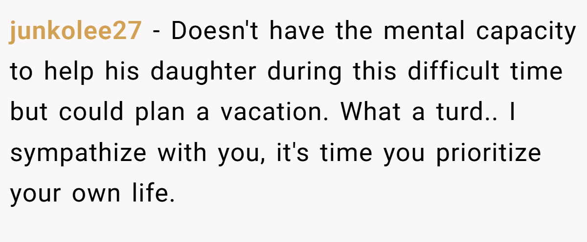 junkolee27 − Doesn't have the mental capacity to help his daughter during this difficult time but could plan a vacation. What a turd.. I sympathize with you, it's time you prioritize your own life.