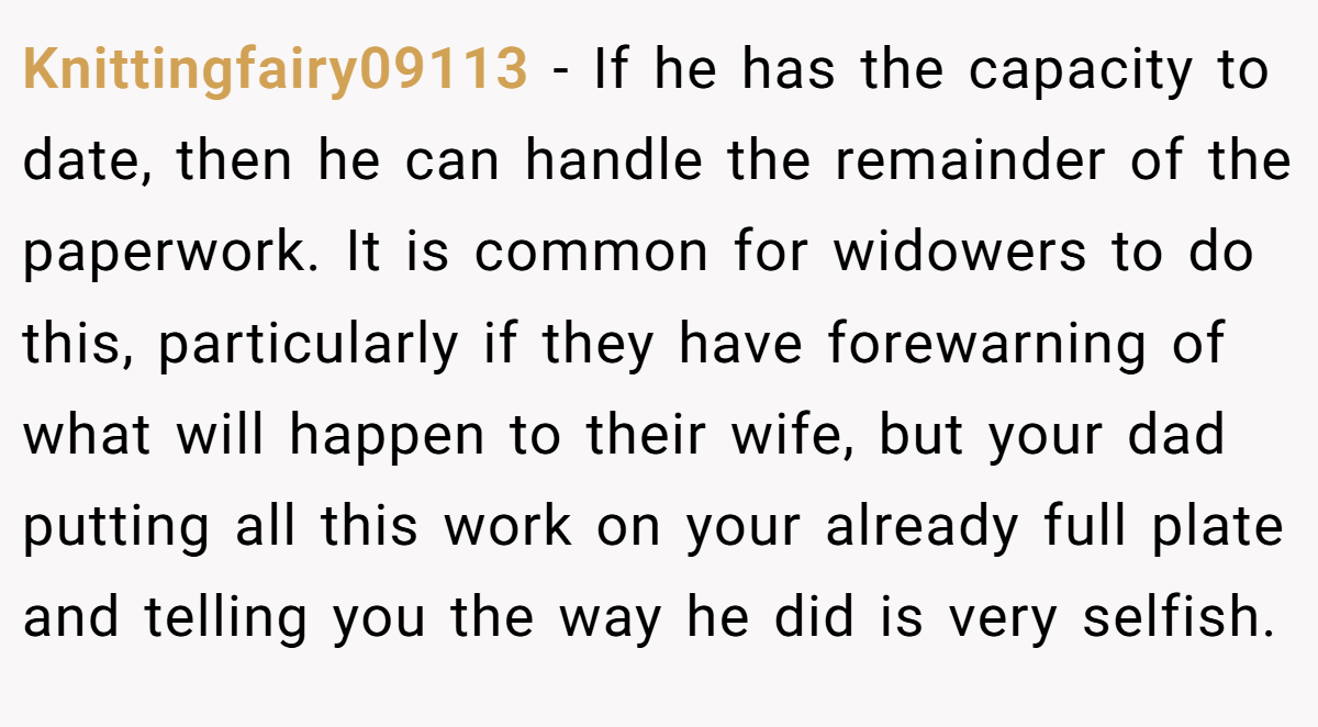 Knittingfairy09113 − If he has the capacity to date, then he can handle the remainder of the paperwork. It is common for widowers to do this, particularly if they have forewarning of what will happen to their wife, but your dad putting all this work on your already full plate and telling you the way he did is very selfish.