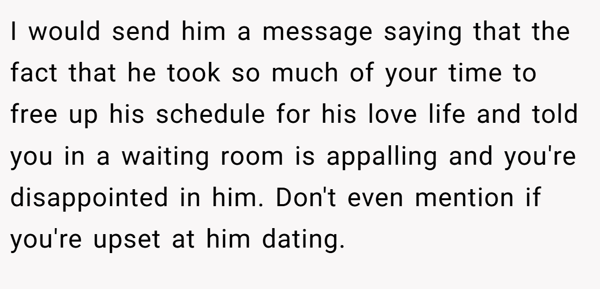 I would send him a message saying that the fact that he took so much of your time to free up his schedule for his love life and told you in a waiting room is appalling and you're disappointed in him. Don't even mention if you're upset at him dating.