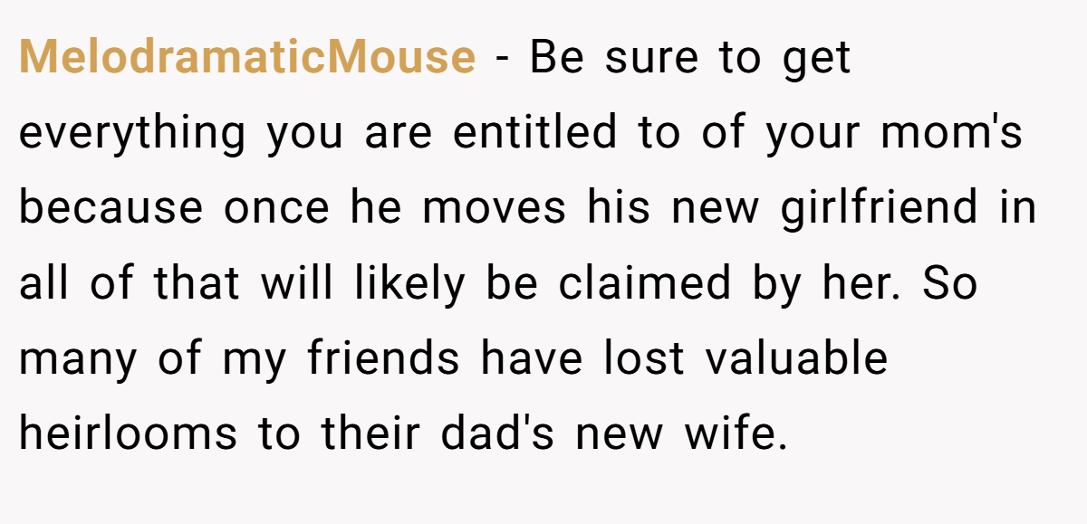MelodramaticMouse − Be sure to get everything you are entitled to of your mom's because once he moves his new girlfriend in all of that will likely be claimed by her. So many of my friends have lost valuable heirlooms to their dad's new wife.