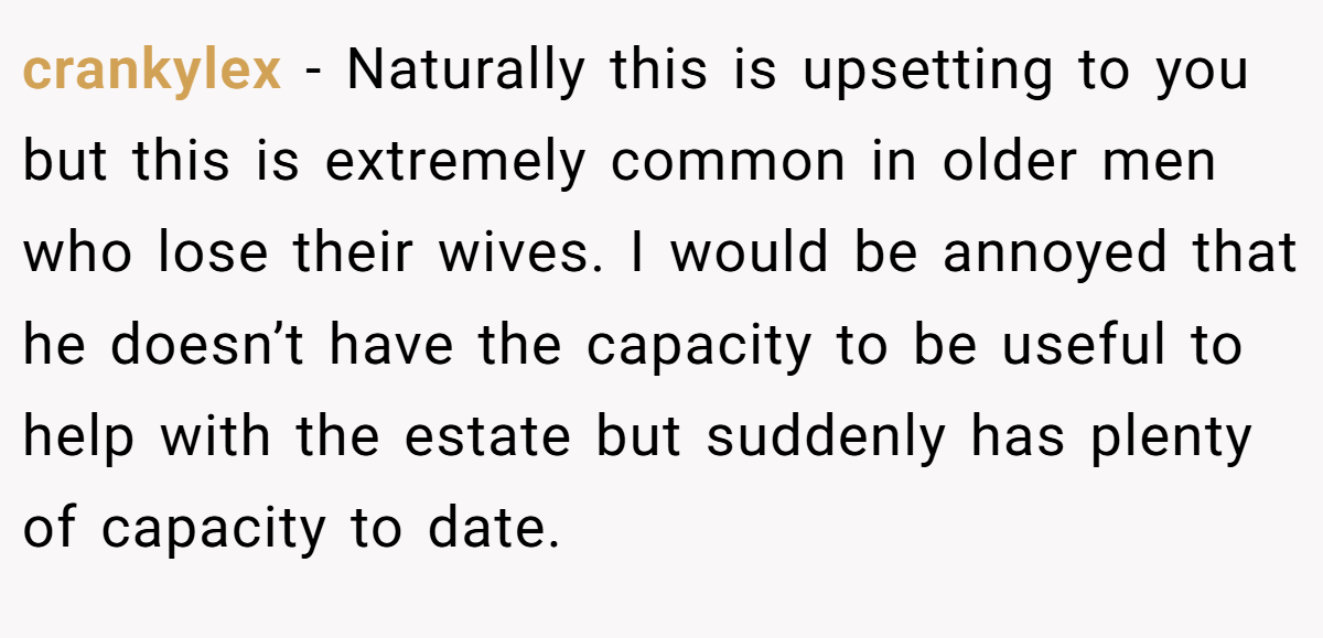 crankylex − Naturally this is upsetting to you but this is extremely common in older men who lose their wives. I would be annoyed that he doesn’t have the capacity to be useful to help with the estate but suddenly has plenty of capacity to date.