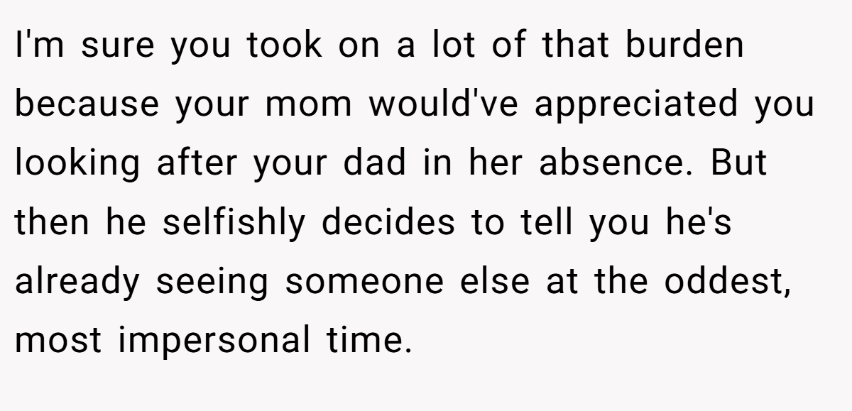 I'm sure you took on a lot of that burden because your mom would've appreciated you looking after your dad in her absence. But then he selfishly decides to tell you he's already seeing someone else at the oddest, most impersonal time.