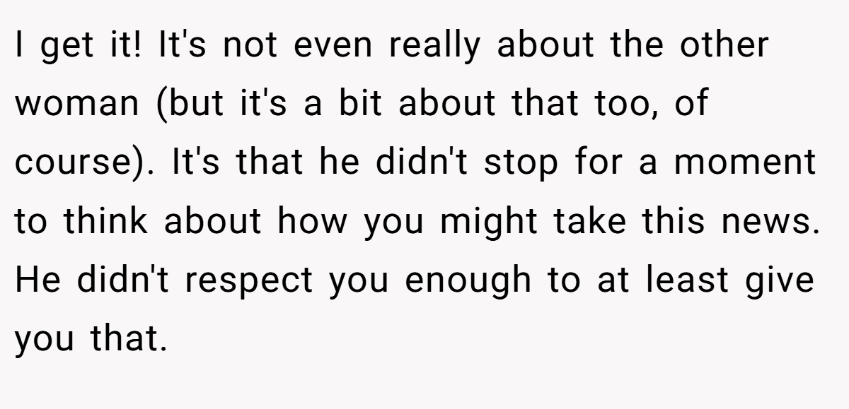 I get it! It's not even really about the other woman (but it's a bit about that too, of course). It's that he didn't stop for a moment to think about how you might take this news. He didn't respect you enough to at least give you that.