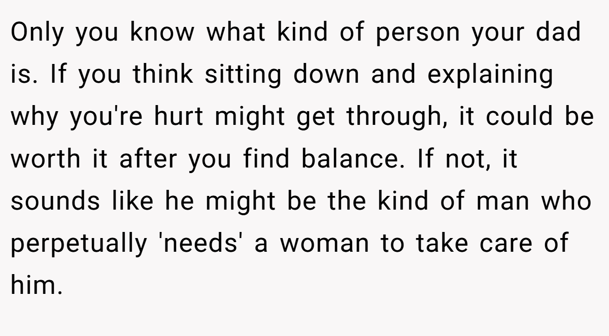 Only you know what kind of person your dad is. If you think sitting down and explaining why you're hurt might get through, it could be worth it after you find balance. If not, it sounds like he might be the kind of man who perpetually 'needs' a woman to take care of him.