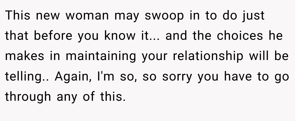 This new woman may swoop in to do just that before you know it... and the choices he makes in maintaining your relationship will be telling.. Again, I'm so, so sorry you have to go through any of this.