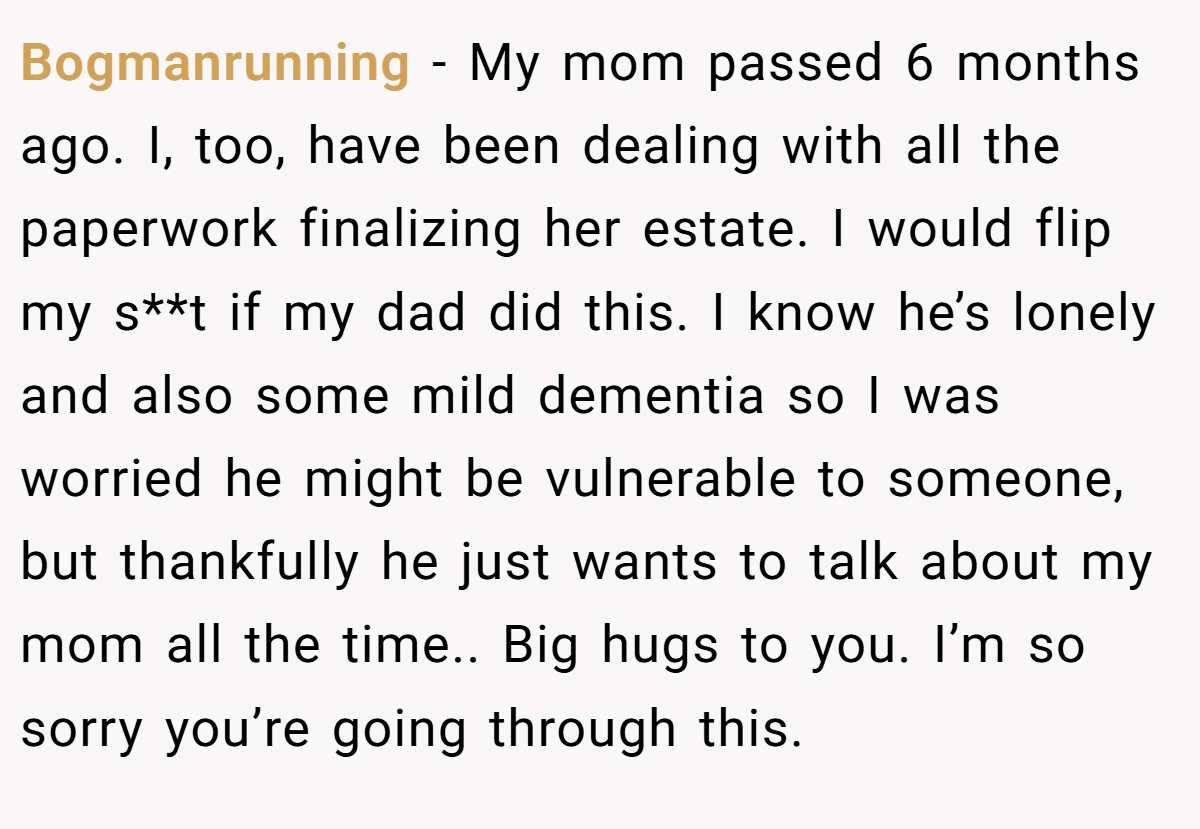 Bogmanrunning − My mom passed 6 months ago. I, too, have been dealing with all the paperwork finalizing her estate. I would flip my s**t if my dad did this. I know he’s lonely and also some mild dementia so I was worried he might be vulnerable to someone, but thankfully he just wants to talk about my mom all the time.. Big hugs to you. I’m so sorry you’re going through this.
